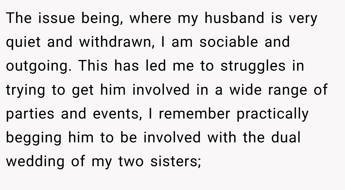 The issue being, where my husband is very quiet and withdrawn, I am sociable and outgoing. This has led me to struggles in trying to get him involved in a wide range of parties and events, I remember practically begging him to be involved with the dual wedding of my two sisters;