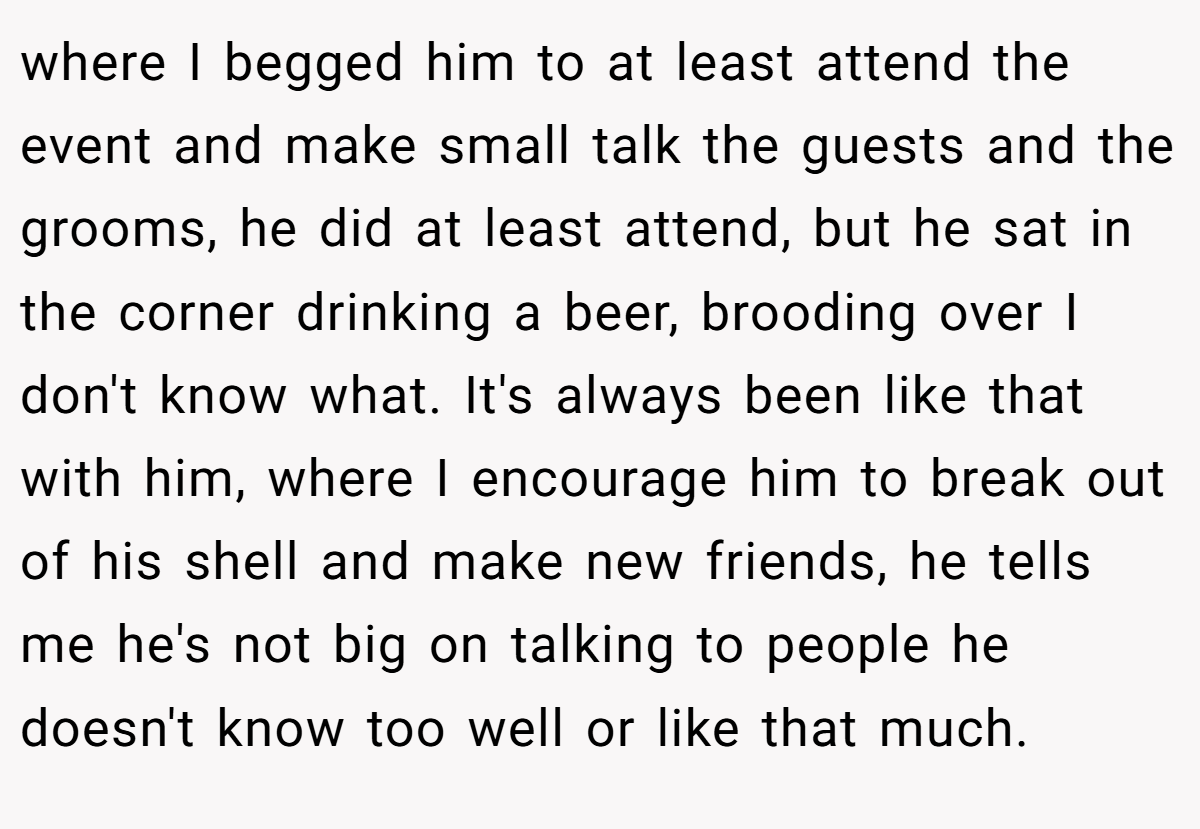 where I begged him to at least attend the event and make small talk the guests and the grooms, he did at least attend, but he sat in the corner drinking a beer, brooding over I don't know what. It's always been like that with him, where I encourage him to break out of his shell and make new friends, he tells me he's not big on talking to people he doesn't know too well or like that much.