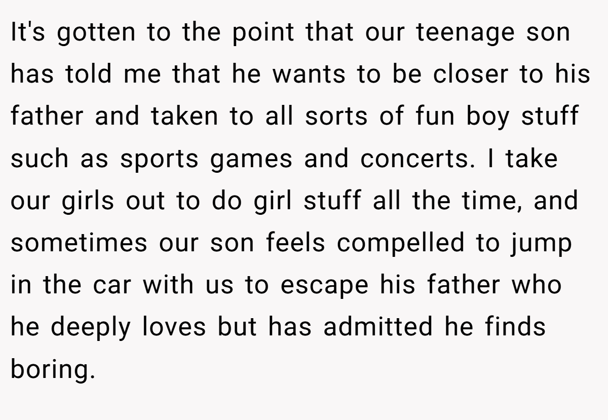 It's gotten to the point that our teenage son has told me that he wants to be closer to his father and taken to all sorts of fun boy stuff such as sports games and concerts. I take our girls out to do girl stuff all the time, and sometimes our son feels compelled to jump in the car with us to escape his father who he deeply loves but has admitted he finds boring.