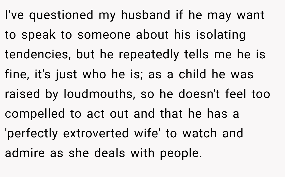 I've questioned my husband if he may want to speak to someone about his isolating tendencies, but he repeatedly tells me he is fine, it's just who he is; as a child he was raised by loudmouths, so he doesn't feel too compelled to act out and that he has a 'perfectly extroverted wife' to watch and admire as she deals with people.