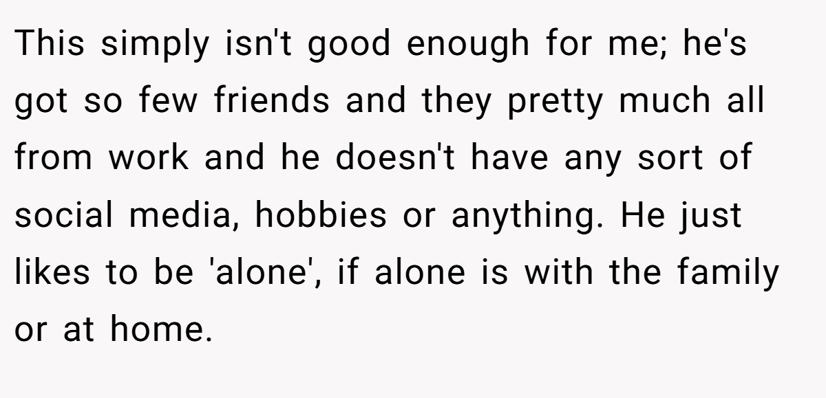 This simply isn't good enough for me; he's got so few friends and they pretty much all from work and he doesn't have any sort of social media, hobbies or anything. He just likes to be 'alone', if alone is with the family or at home.