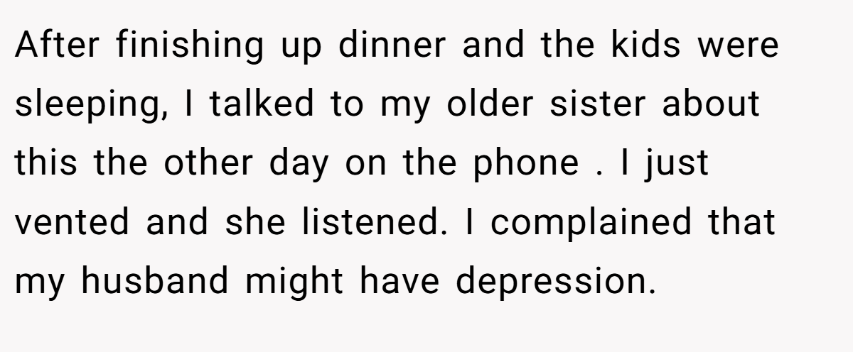 After finishing up dinner and the kids were sleeping, I talked to my older sister about this the other day on the phone . I just vented and she listened. I complained that my husband might have depression.