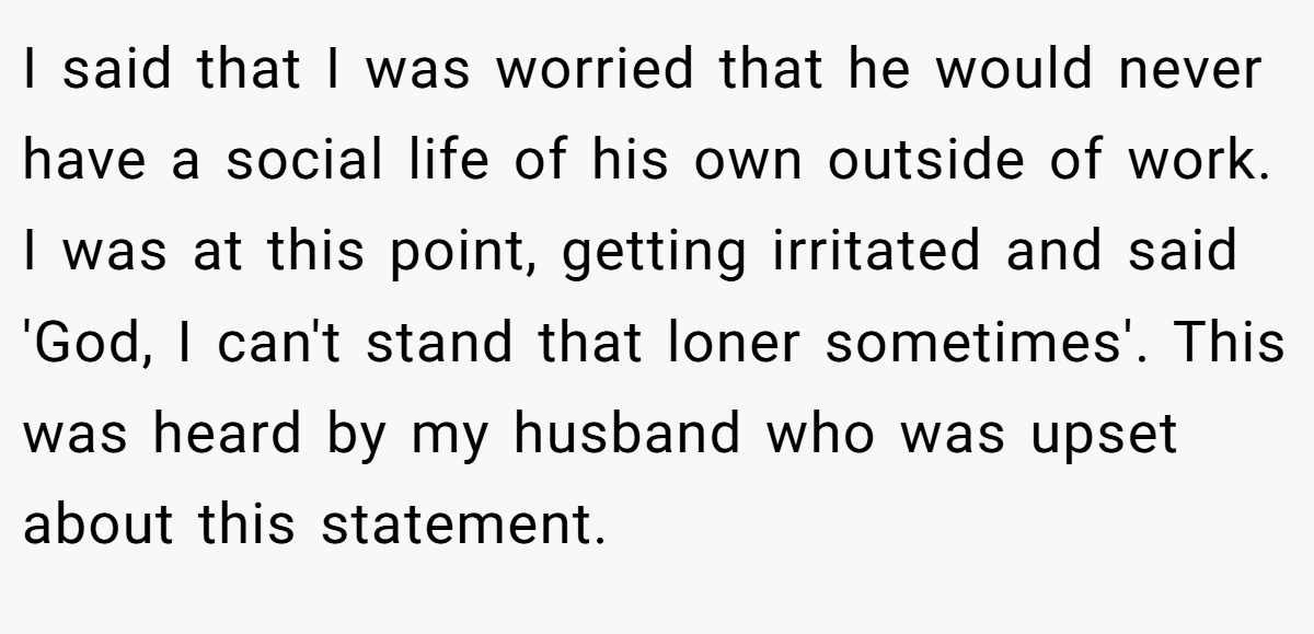 I said that I was worried that he would never have a social life of his own outside of work. I was at this point, getting irritated and said 'God, I can't stand that loner sometimes'. This was heard by my husband who was upset about this statement.