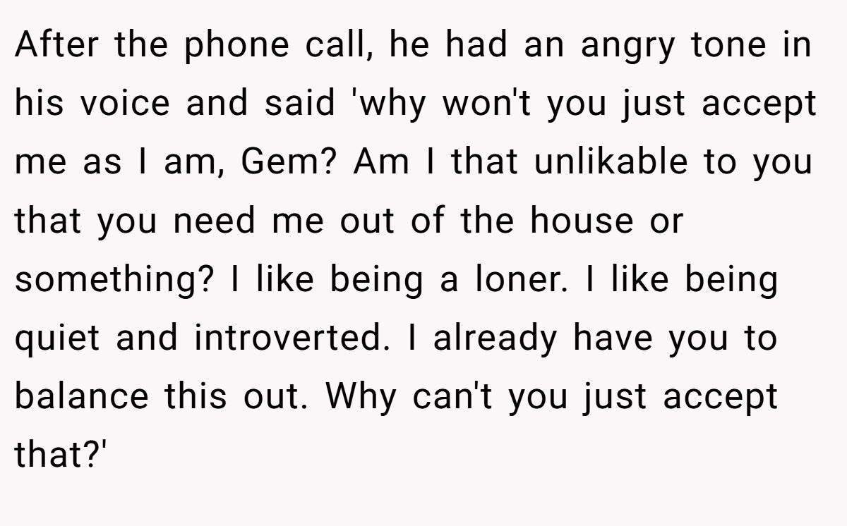 After the phone call, he had an angry tone in his voice and said 'why won't you just accept me as I am, Gem? Am I that unlikable to you that you need me out of the house or something? I like being a loner. I like being quiet and introverted. I already have you to balance this out. Why can't you just accept that?'