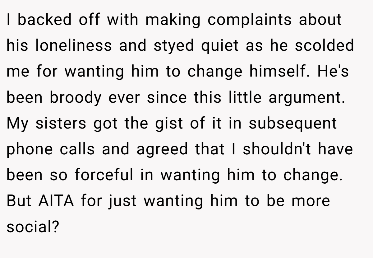 I backed off with making complaints about his loneliness and styed quiet as he scolded me for wanting him to change himself. He's been broody ever since this little argument. My sisters got the gist of it in subsequent phone calls and agreed that I shouldn't have been so forceful in wanting him to change. But AITA for just wanting him to be more social?