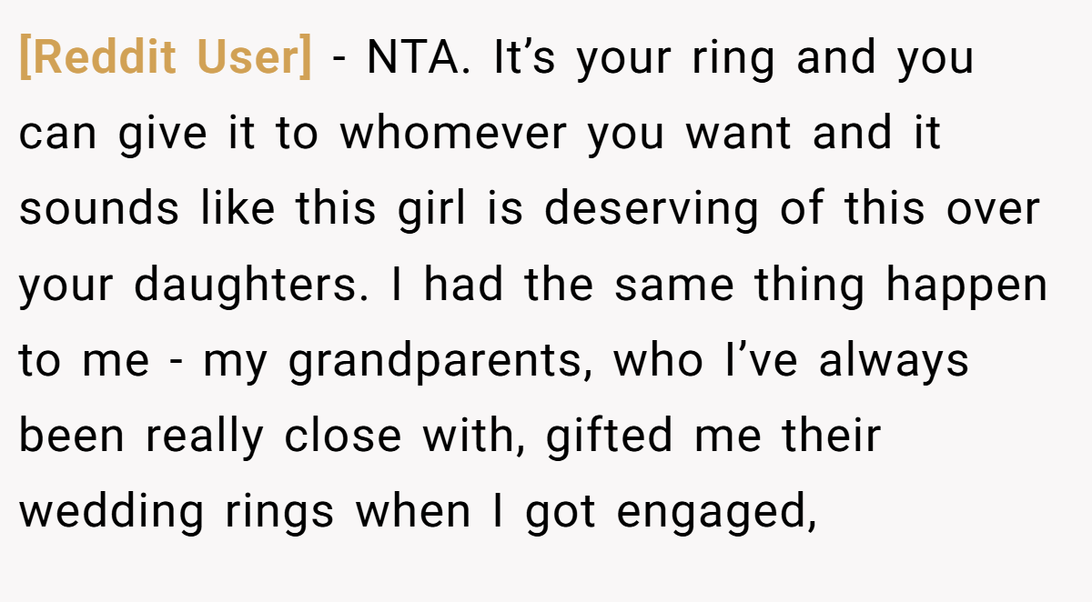 [Reddit User] − NTA. It’s your ring and you can give it to whomever you want and it sounds like this girl is deserving of this over your daughters. I had the same thing happen to me - my grandparents, who I’ve always been really close with, gifted me their wedding rings when I got engaged,