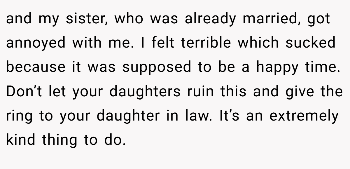 and my sister, who was already married, got annoyed with me. I felt terrible which sucked because it was supposed to be a happy time. Don’t let your daughters ruin this and give the ring to your daughter in law. It’s an extremely kind thing to do.