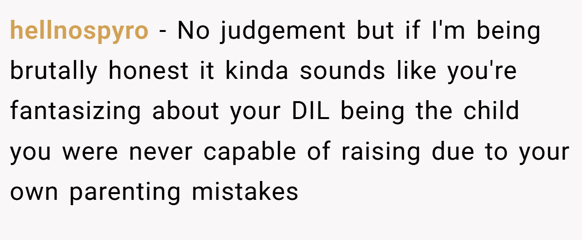 hellnospyro − No judgement but if I'm being brutally honest it kinda sounds like you're fantasizing about your DIL being the child you were never capable of raising due to your own parenting mistakes