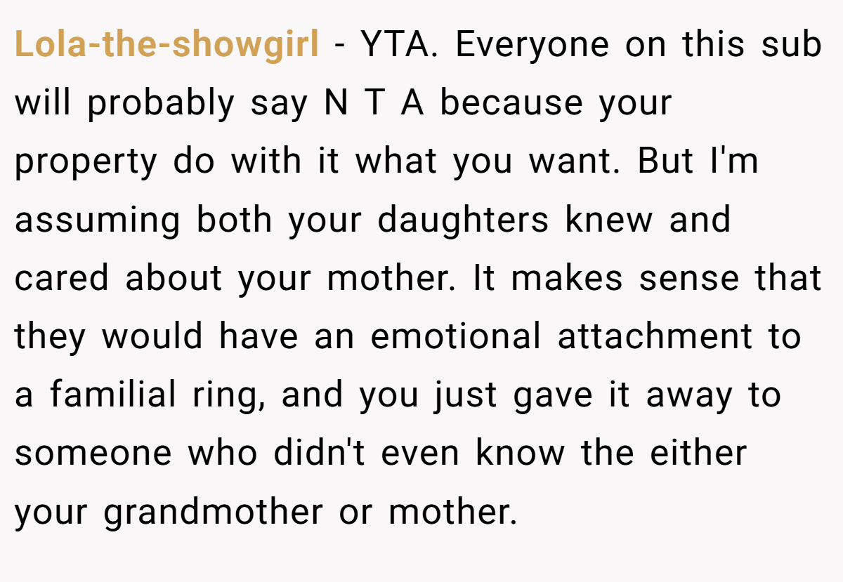 Lola-the-showgirl − YTA. Everyone on this sub will probably say N T A because your property do with it what you want. But I'm assuming both your daughters knew and cared about your mother. It makes sense that they would have an emotional attachment to a familial ring, and you just gave it away to someone who didn't even know the either your grandmother or mother.