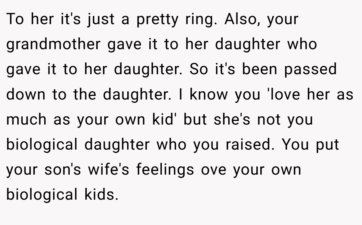 To her it's just a pretty ring. Also, your grandmother gave it to her daughter who gave it to her daughter. So it's been passed down to the daughter. I know you 'love her as much as your own kid' but she's not you biological daughter who you raised. You put your son's wife's feelings ove your own biological kids.