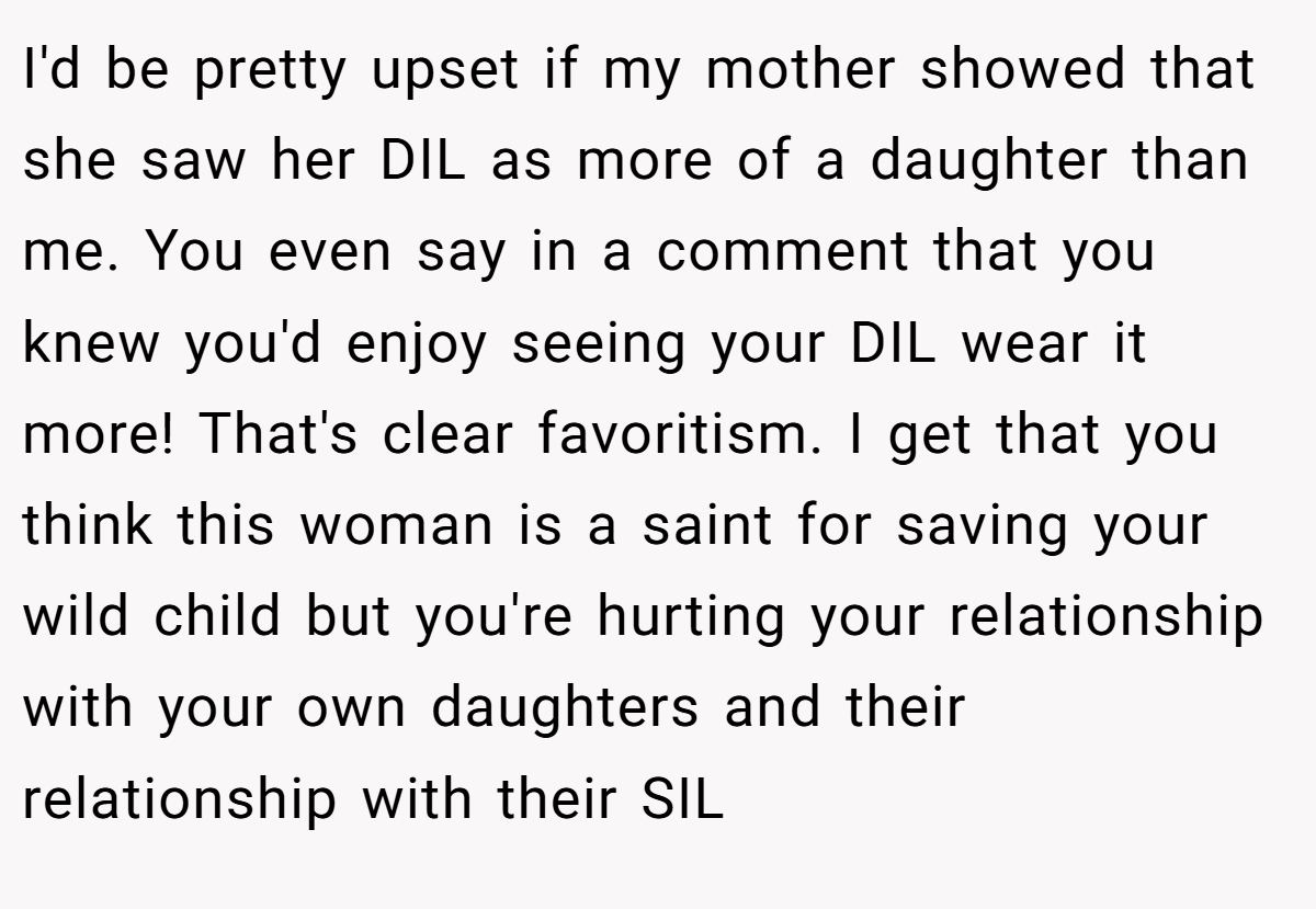I'd be pretty upset if my mother showed that she saw her DIL as more of a daughter than me. You even say in a comment that you knew you'd enjoy seeing your DIL wear it more! That's clear favoritism. I get that you think this woman is a saint for saving your wild child but you're hurting your relationship with your own daughters and their relationship with their SIL
