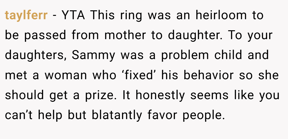taylferr − YTA This ring was an heirloom to be passed from mother to daughter. To your daughters, Sammy was a problem child and met a woman who ‘fixed’ his behavior so she should get a prize. It honestly seems like you can’t help but blatantly favor people.