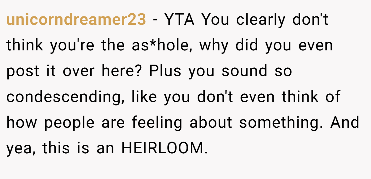 unicorndreamer23 − YTA You clearly don't think you're the as*hole, why did you even post it over here? Plus you sound so condescending, like you don't even think of how people are feeling about something. And yea, this is an HEIRLOOM.