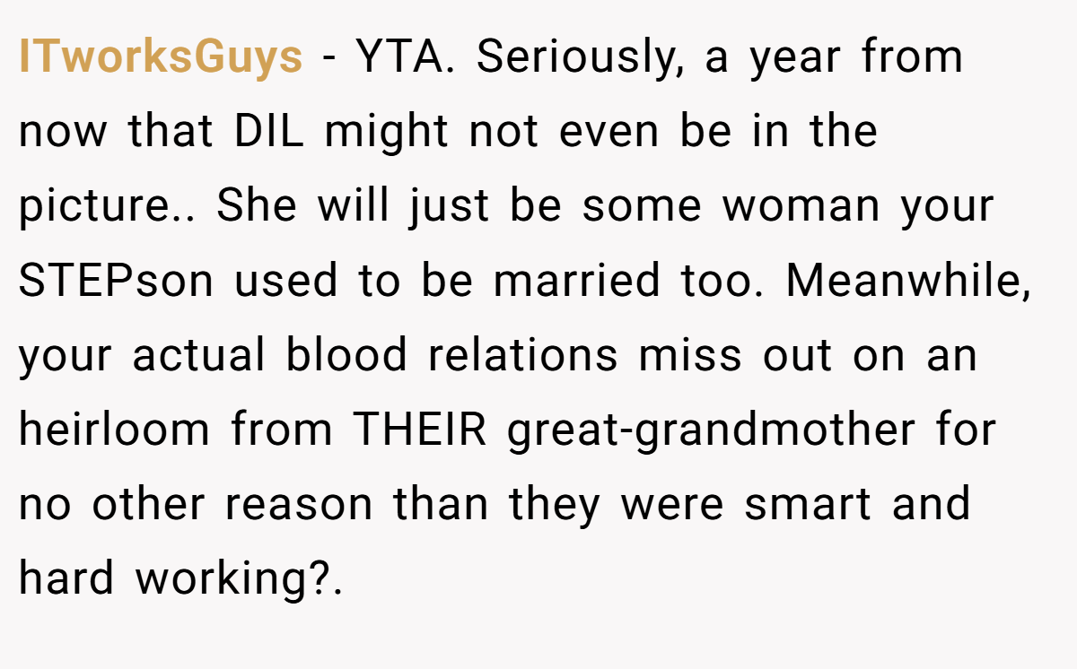 ITworksGuys − YTA. Seriously, a year from now that DIL might not even be in the picture.. She will just be some woman your STEPson used to be married too. Meanwhile, your actual blood relations miss out on an heirloom from THEIR great-grandmother for no other reason than they were smart and hard working?.