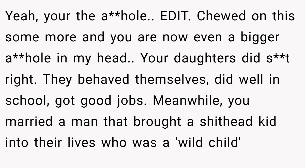 Yeah, your the a**hole.. EDIT. Chewed on this some more and you are now even a bigger a**hole in my head.. Your daughters did s**t right. They behaved themselves, did well in school, got good jobs. Meanwhile, you married a man that brought a shithead kid into their lives who was a 'wild child'