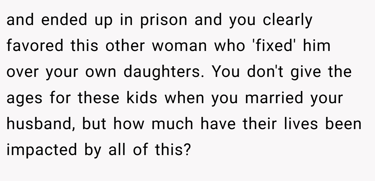 and ended up in prison and you clearly favored this other woman who 'fixed' him over your own daughters. You don't give the ages for these kids when you married your husband, but how much have their lives been impacted by all of this?