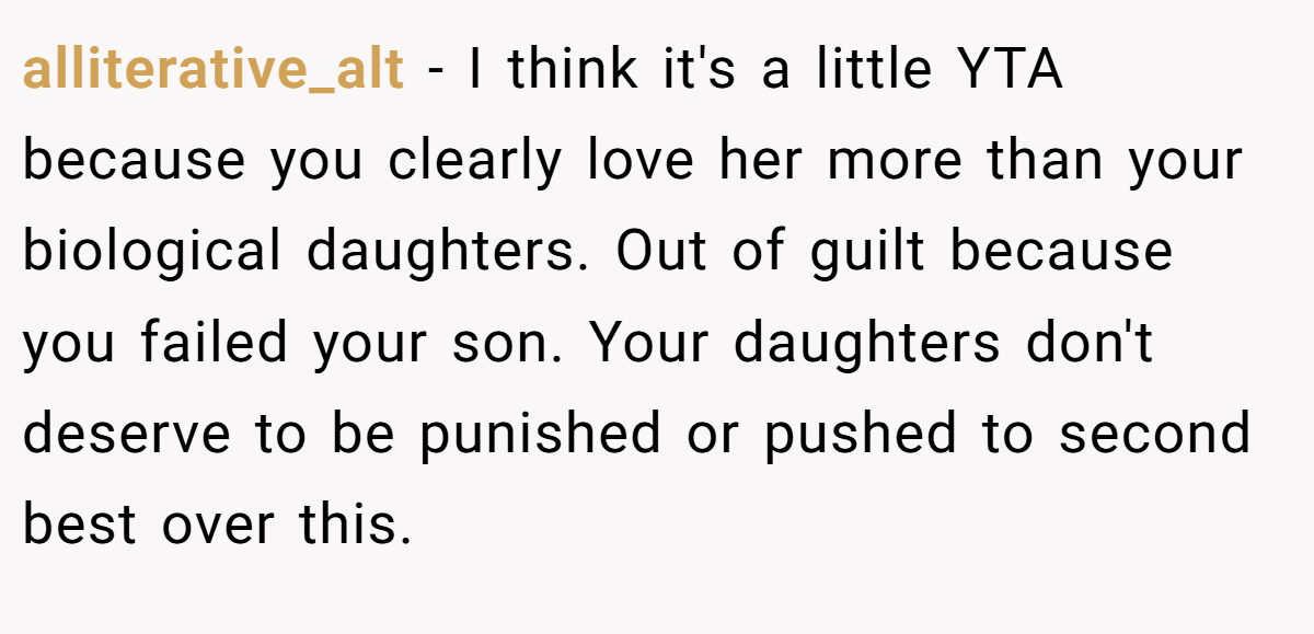 alliterative_alt − I think it's a little YTA because you clearly love her more than your biological daughters. Out of guilt because you failed your son. Your daughters don't deserve to be punished or pushed to second best over this.