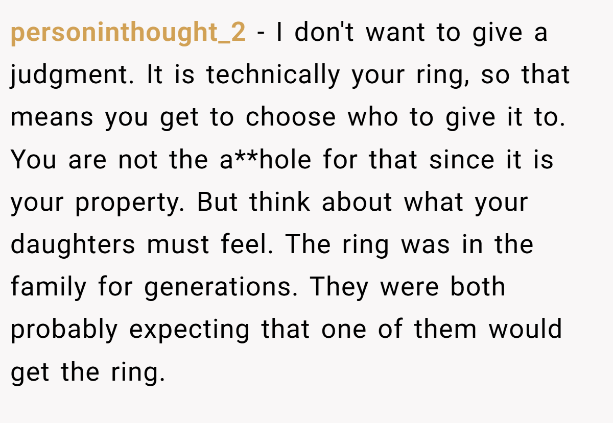 personinthought_2 − I don't want to give a judgment. It is technically your ring, so that means you get to choose who to give it to. You are not the a**hole for that since it is your property. But think about what your daughters must feel. The ring was in the family for generations. They were both probably expecting that one of them would get the ring.