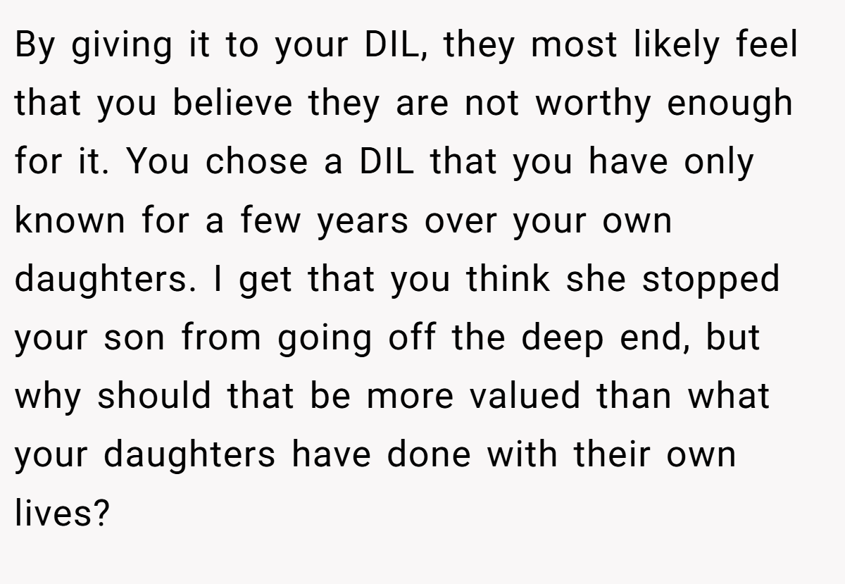 By giving it to your DIL, they most likely feel that you believe they are not worthy enough for it. You chose a DIL that you have only known for a few years over your own daughters. I get that you think she stopped your son from going off the deep end, but why should that be more valued than what your daughters have done with their own lives?