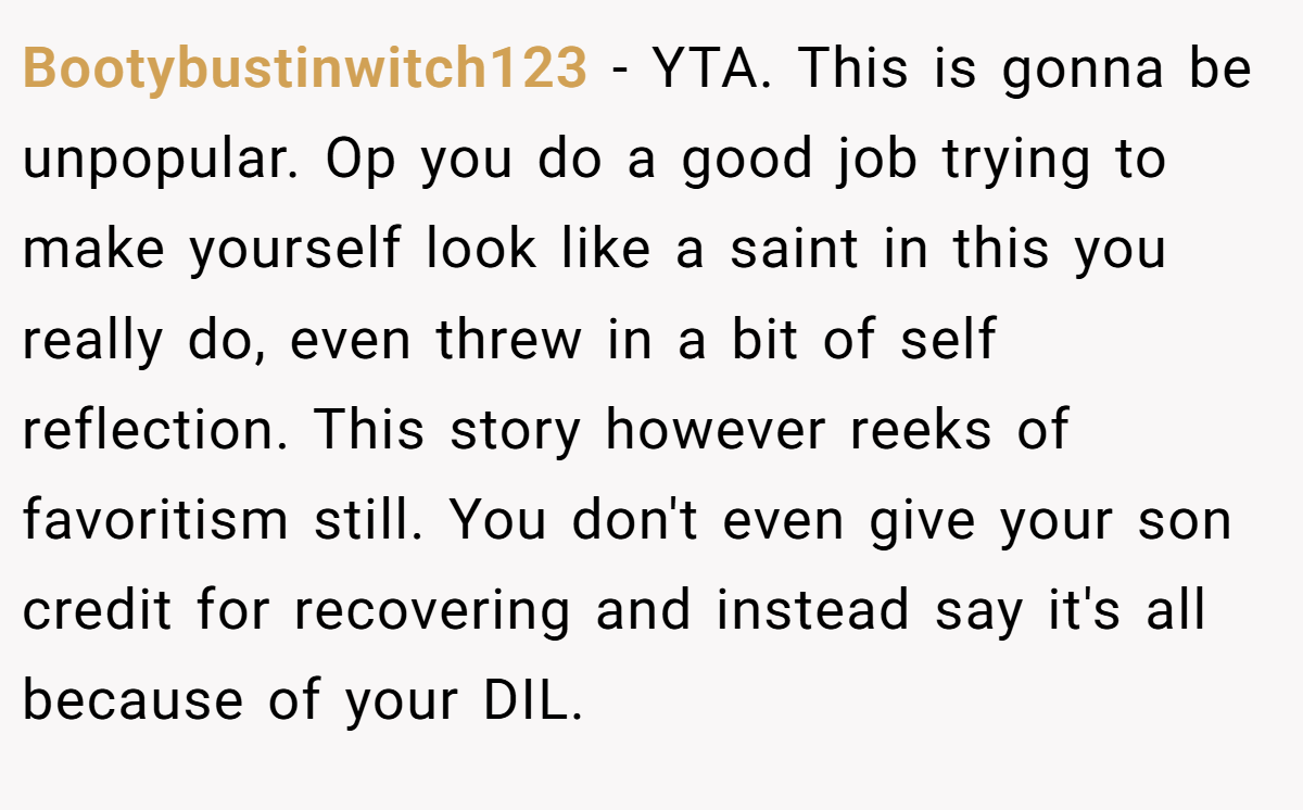 Bootybustinwitch123 − YTA. This is gonna be unpopular. Op you do a good job trying to make yourself look like a saint in this you really do, even threw in a bit of self reflection. This story however reeks of favoritism still. You don't even give your son credit for recovering and instead say it's all because of your DIL.