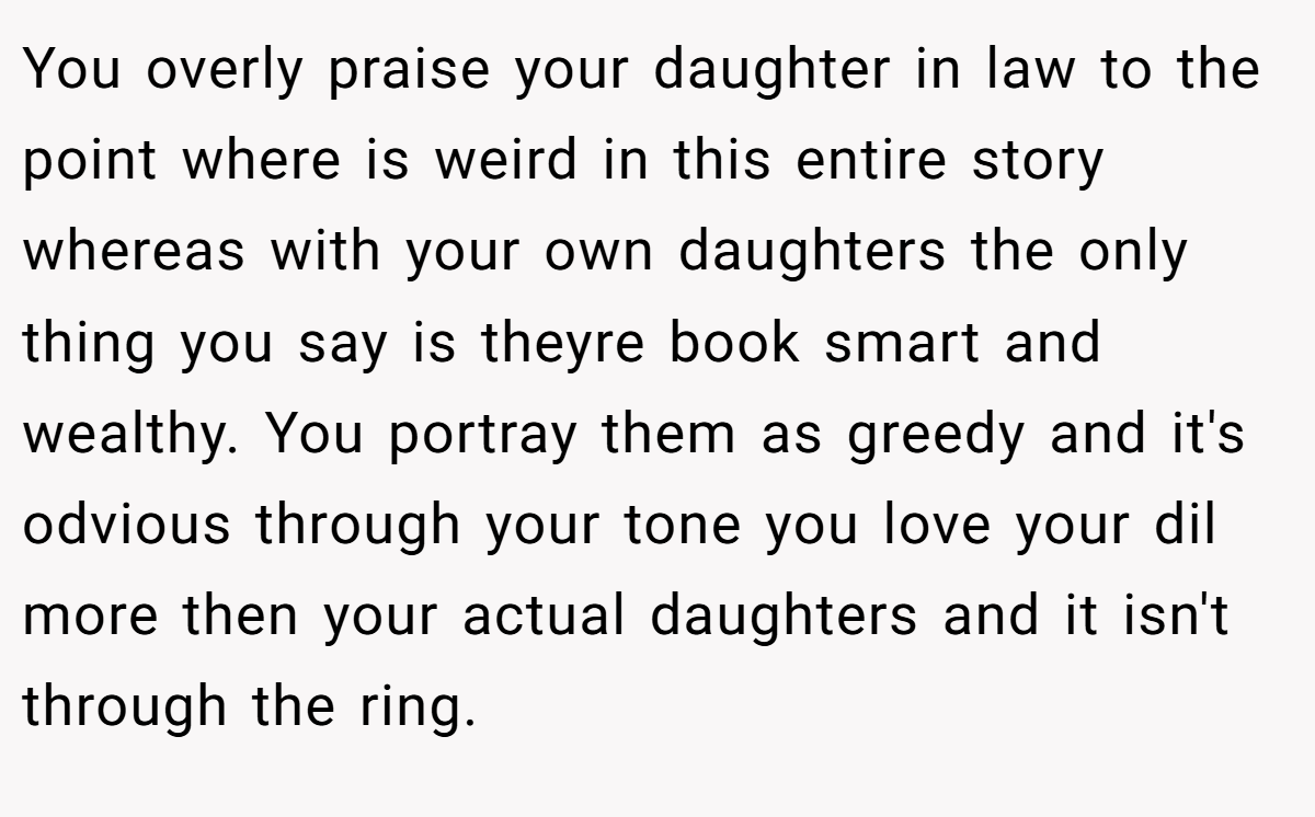 You overly praise your daughter in law to the point where is weird in this entire story whereas with your own daughters the only thing you say is theyre book smart and wealthy. You portray them as greedy and it's odvious through your tone you love your dil more then your actual daughters and it isn't through the ring.