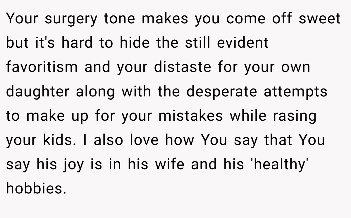 Your surgery tone makes you come off sweet but it's hard to hide the still evident favoritism and your distaste for your own daughter along with the desperate attempts to make up for your mistakes while rasing your kids. I also love how You say that You say his joy is in his wife and his 'healthy' hobbies.