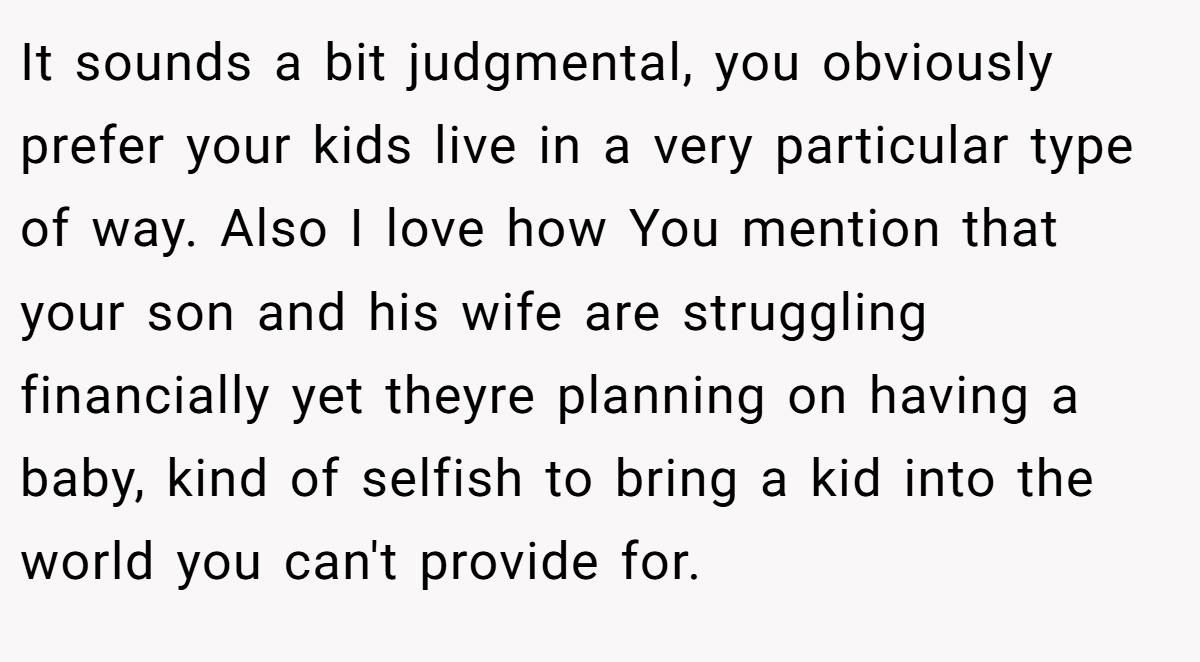 It sounds a bit judgmental, you obviously prefer your kids live in a very particular type of way. Also I love how You mention that your son and his wife are struggling financially yet theyre planning on having a baby, kind of selfish to bring a kid into the world you can't provide for.