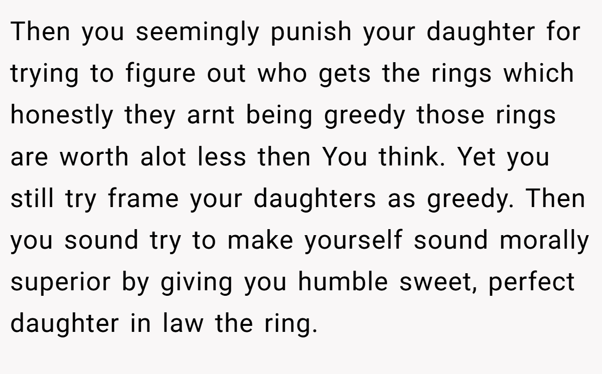 Then you seemingly punish your daughter for trying to figure out who gets the rings which honestly they arnt being greedy those rings are worth alot less then You think. Yet you still try frame your daughters as greedy. Then you sound try to make yourself sound morally superior by giving you humble sweet, perfect daughter in law the ring.