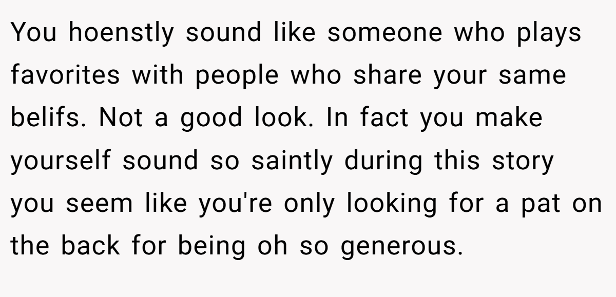 You hoenstly sound like someone who plays favorites with people who share your same belifs. Not a good look. In fact you make yourself sound so saintly during this story you seem like you're only looking for a pat on the back for being oh so generous.