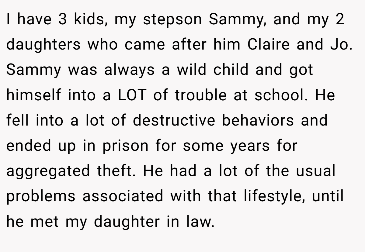 I have 3 kids, my stepson Sammy, and my 2 daughters who came after him Claire and Jo. Sammy was always a wild child and got himself into a LOT of trouble at school. He fell into a lot of destructive behaviors and ended up in prison for some years for aggregated theft. He had a lot of the usual problems associated with that lifestyle, until he met my daughter in law.