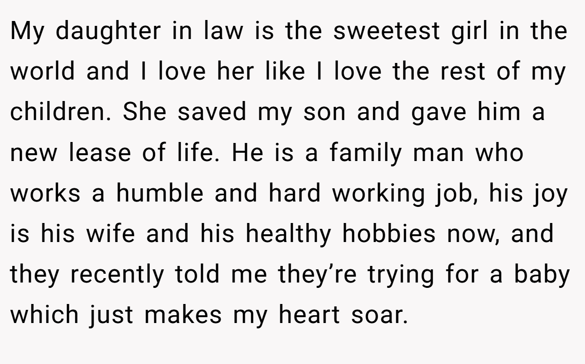 My daughter in law is the sweetest girl in the world and I love her like I love the rest of my children. She saved my son and gave him a new lease of life. He is a family man who works a humble and hard working job, his joy is his wife and his healthy hobbies now, and they recently told me they’re trying for a baby which just makes my heart soar.
