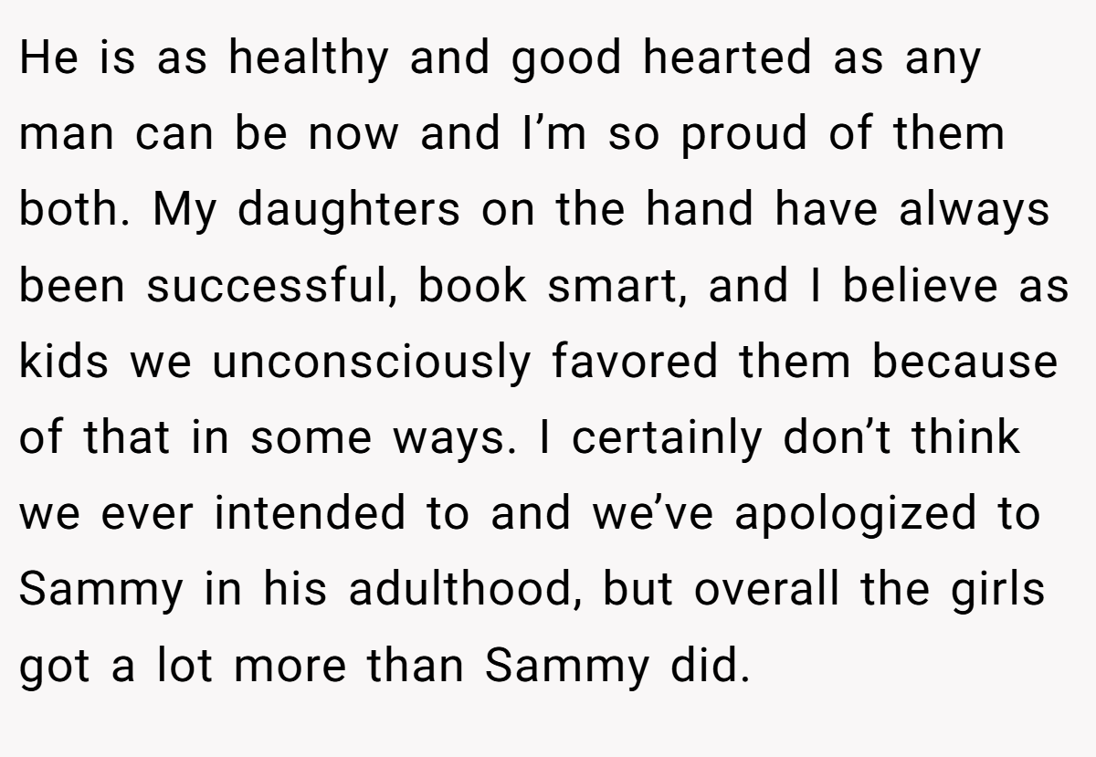 He is as healthy and good hearted as any man can be now and I’m so proud of them both. My daughters on the hand have always been successful, book smart, and I believe as kids we unconsciously favored them because of that in some ways. I certainly don’t think we ever intended to and we’ve apologized to Sammy in his adulthood, but overall the girls got a lot more than Sammy did.