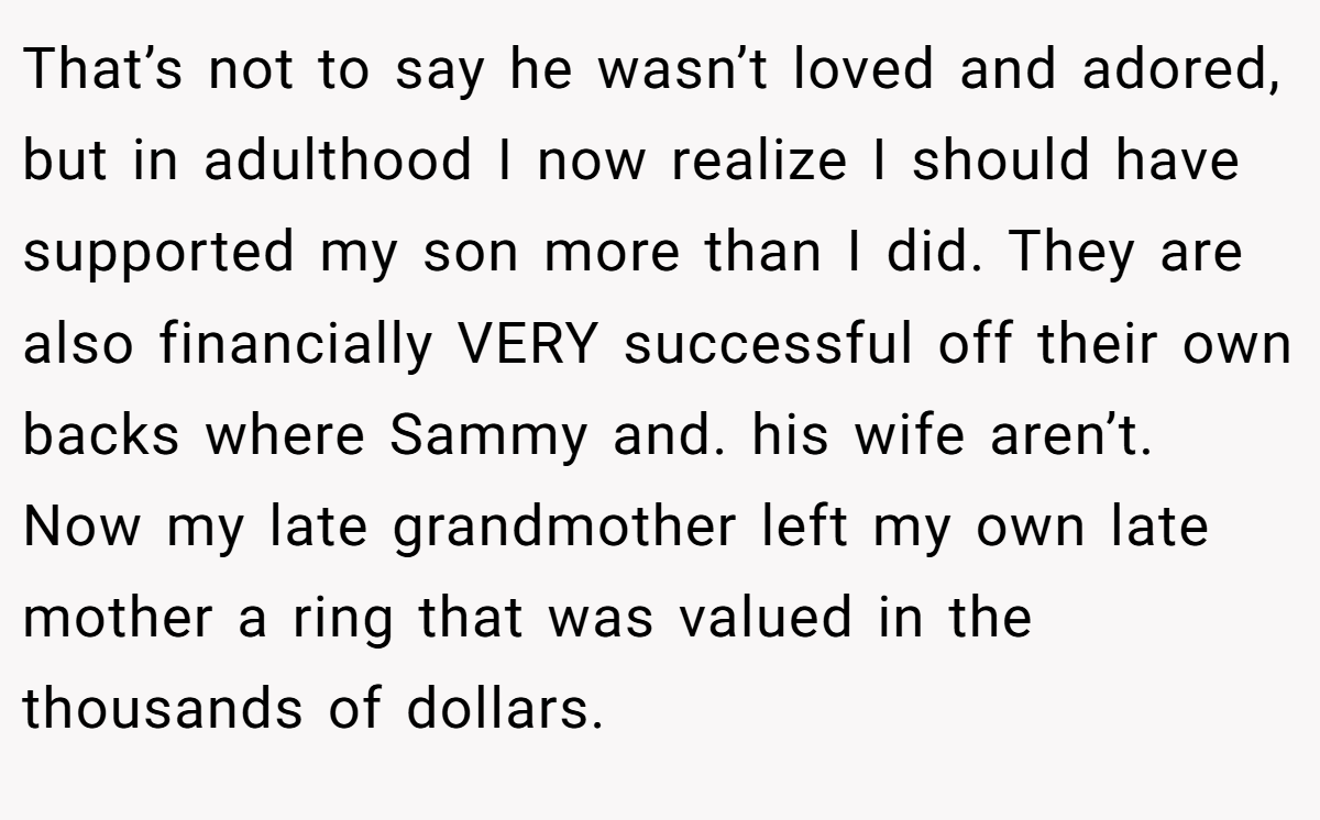That’s not to say he wasn’t loved and adored, but in adulthood I now realize I should have supported my son more than I did. They are also financially VERY successful off their own backs where Sammy and. his wife aren’t. Now my late grandmother left my own late mother a ring that was valued in the thousands of dollars.