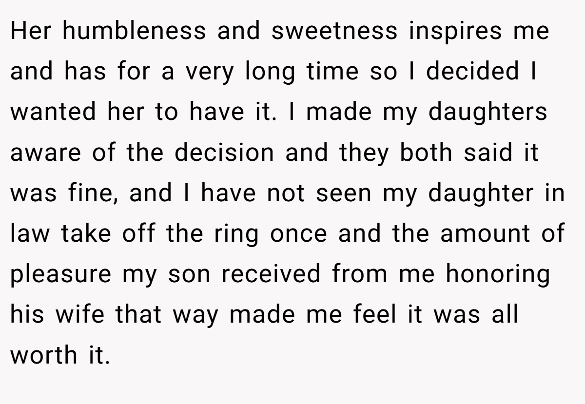 Her humbleness and sweetness inspires me and has for a very long time so I decided I wanted her to have it. I made my daughters aware of the decision and they both said it was fine, and I have not seen my daughter in law take off the ring once and the amount of pleasure my son received from me honoring his wife that way made me feel it was all worth it.