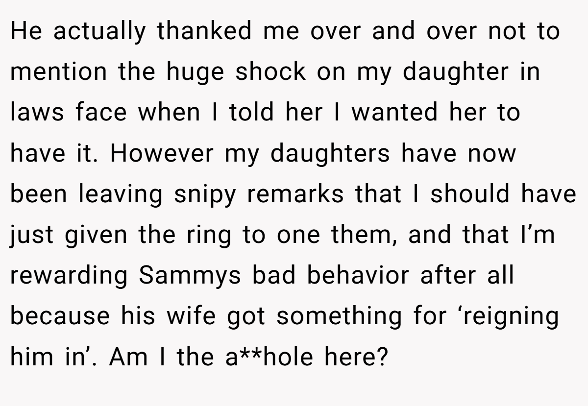 He actually thanked me over and over not to mention the huge shock on my daughter in laws face when I told her I wanted her to have it. However my daughters have now been leaving snipy remarks that I should have just given the ring to one them, and that I’m rewarding Sammys bad behavior after all because his wife got something for ‘reigning him in’. Am I the a**hole here?