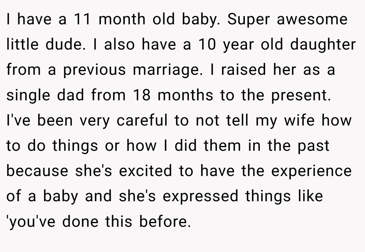 I have a 11 month old baby. Super awesome little dude. I also have a 10 year old daughter from a previous marriage. I raised her as a single dad from 18 months to the present. I've been very careful to not tell my wife how to do things or how I did them in the past because she's excited to have the experience of a baby and she's expressed things like 'you've done this before.