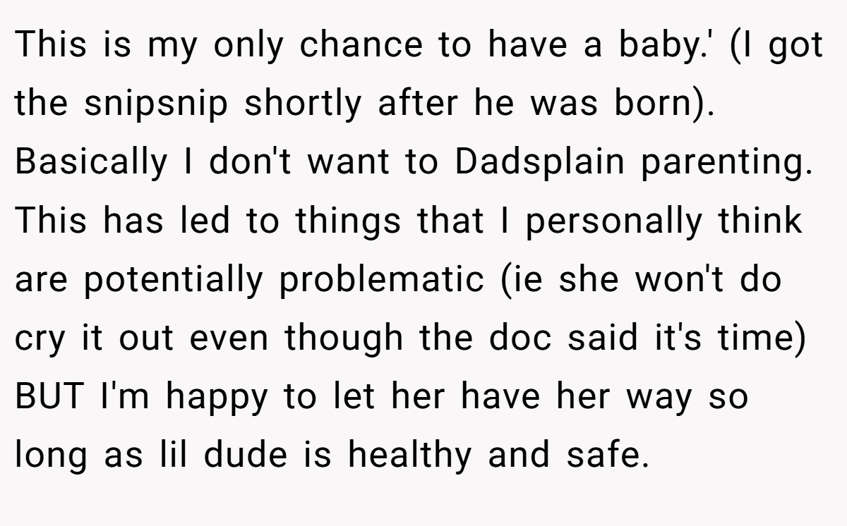 This is my only chance to have a baby.' (I got the snipsnip shortly after he was born). Basically I don't want to Dadsplain parenting. This has led to things that I personally think are potentially problematic (ie she won't do cry it out even though the doc said it's time) BUT I'm happy to let her have her way so long as lil dude is healthy and safe.