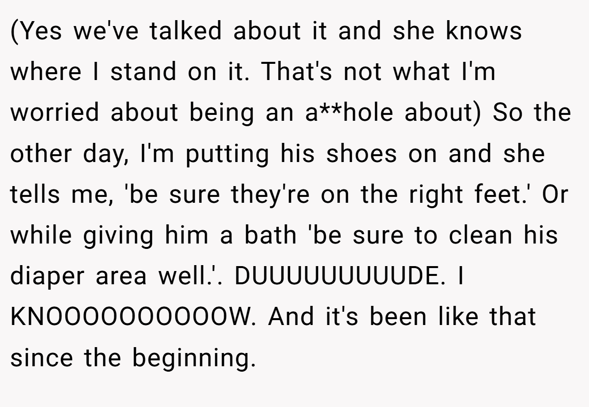 (Yes we've talked about it and she knows where I stand on it. That's not what I'm worried about being an a**hole about) So the other day, I'm putting his shoes on and she tells me, 'be sure they're on the right feet.' Or while giving him a bath 'be sure to clean his diaper area well.'. DUUUUUUUUUDE. I KNOOOOOOOOOOW. And it's been like that since the beginning.