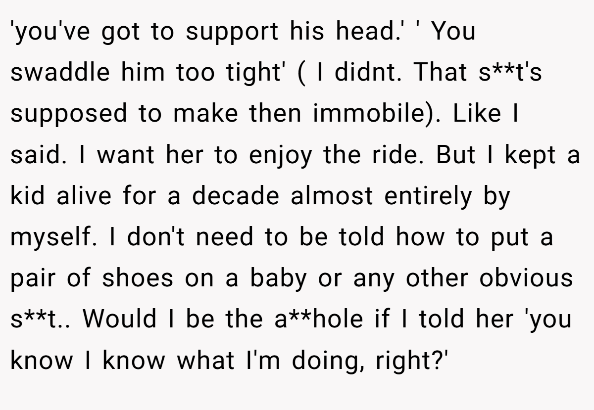 'you've got to support his head.' ' You swaddle him too tight' ( I didnt. That s**t's supposed to make then immobile). Like I said. I want her to enjoy the ride. But I kept a kid alive for a decade almost entirely by myself. I don't need to be told how to put a pair of shoes on a baby or any other obvious s**t.. Would I be the a**hole if I told her 'you know I know what I'm doing, right?'