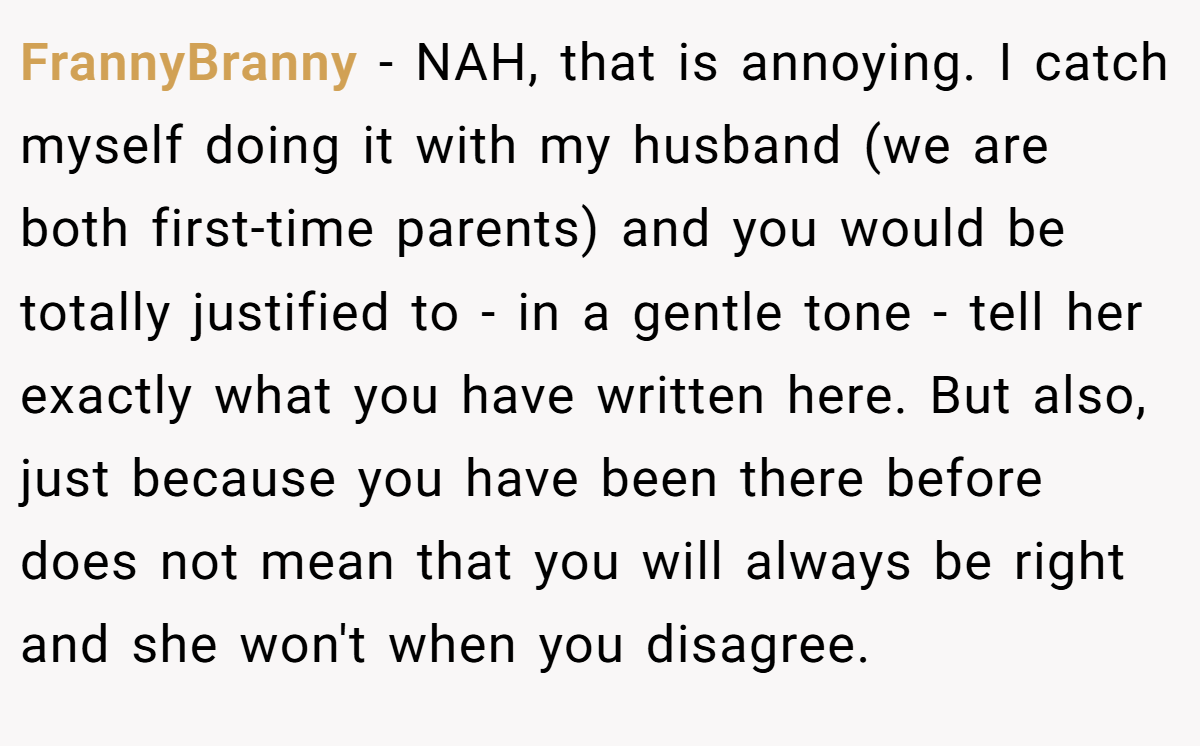 FrannyBranny - NAH, that is annoying. I catch myself doing it with my husband (we are both first-time parents) and you would be totally justified to - in a gentle tone - tell her exactly what you have written here. But also, just because you have been there before does not mean that you will always be right and she won't when you disagree.
