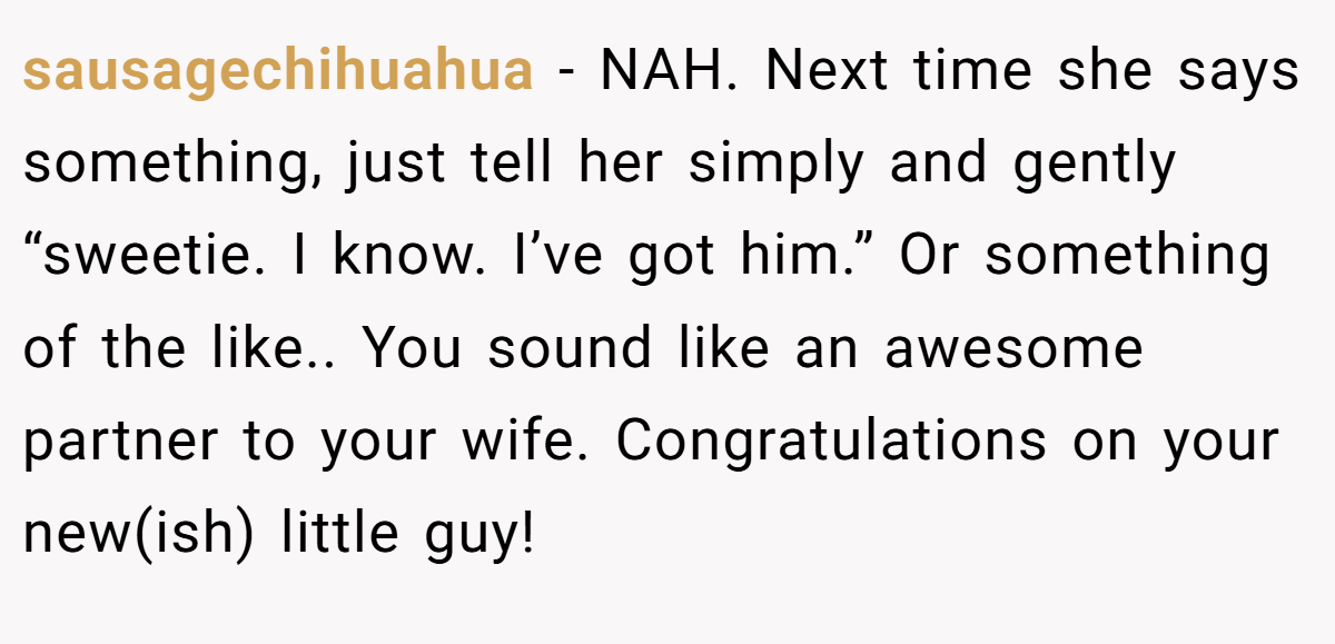 sausagechihuahua - NAH. Next time she says something, just tell her simply and gently “sweetie. I know. I’ve got him.” Or something of the like.. You sound like an awesome partner to your wife. Congratulations on your new(ish) little guy!