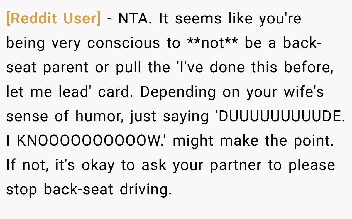 [Reddit User] - NTA. It seems like you're being very conscious to **not** be a back-seat parent or pull the 'I've done this before, let me lead' card. Depending on your wife's sense of humor, just saying 'DUUUUUUUUUDE. I KNOOOOOOOOOOW.' might make the point. If not, it's okay to ask your partner to please stop back-seat driving.