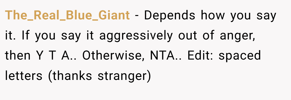 The_Real_Blue_Giant - Depends how you say it. If you say it aggressively out of anger, then Y T A.. Otherwise, NTA.. Edit: spaced letters (thanks stranger)