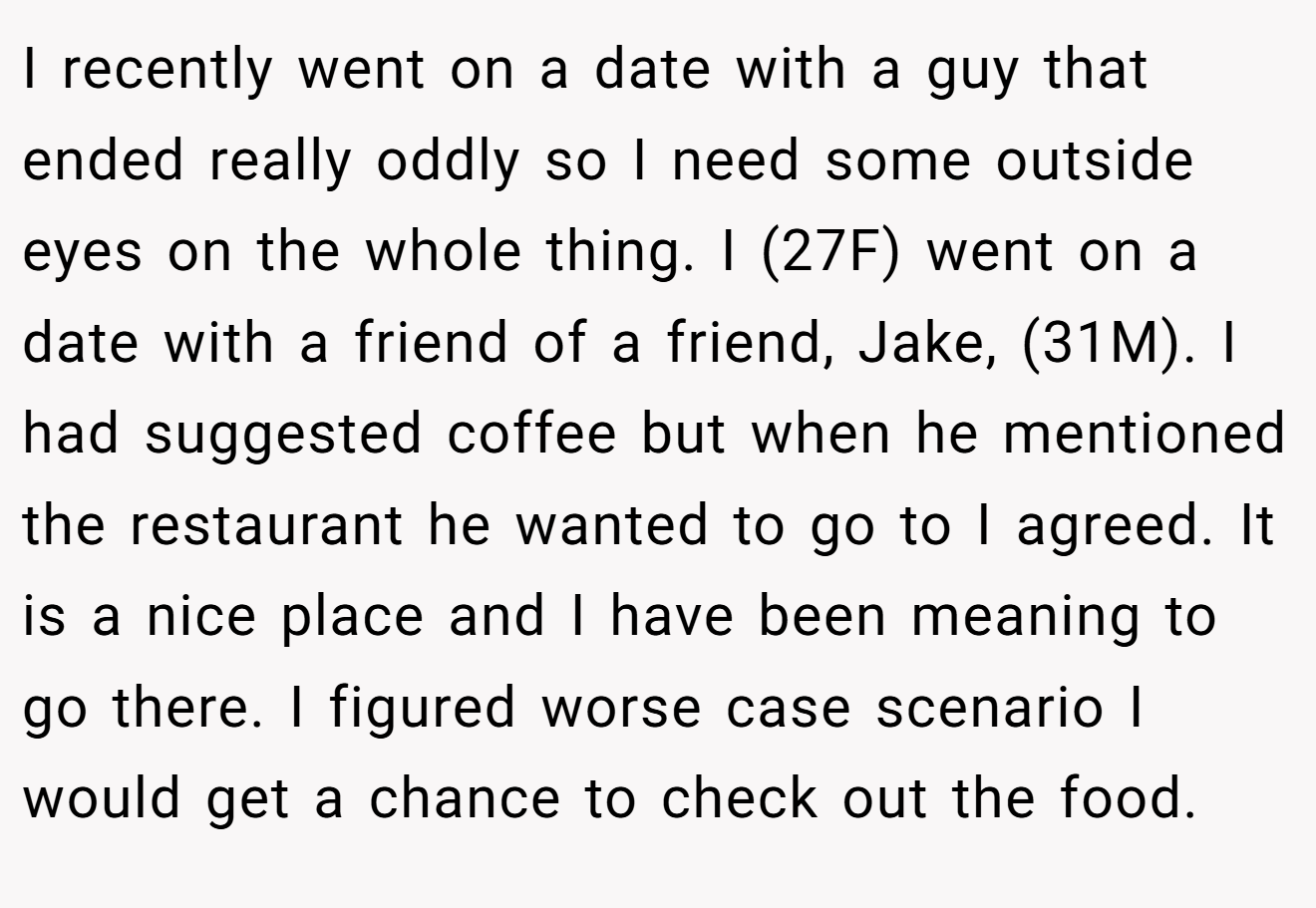 I recently went on a date with a guy that ended really oddly so I need some outside eyes on the whole thing. I (27F) went on a date with a friend of a friend, Jake, (31M). I had suggested coffee but when he mentioned the restaurant he wanted to go to I agreed. It is a nice place and I have been meaning to go there. I figured worse case scenario I would get a chance to check out the food.