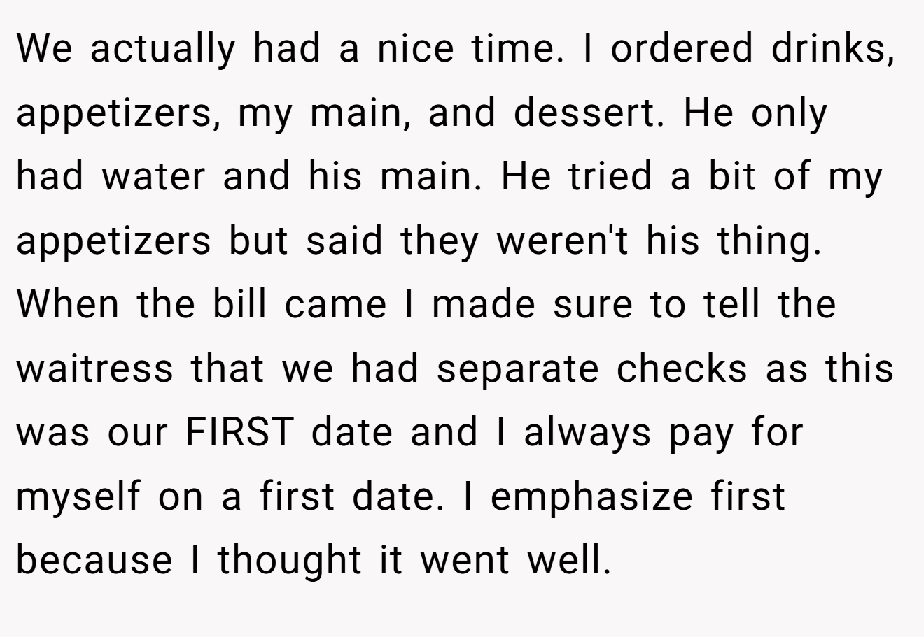 We actually had a nice time. I ordered drinks, appetizers, my main, and dessert. He only had water and his main. He tried a bit of my appetizers but said they weren't his thing. When the bill came I made sure to tell the waitress that we had separate checks as this was our FIRST date and I always pay for myself on a first date. I emphasize first because I thought it went well.