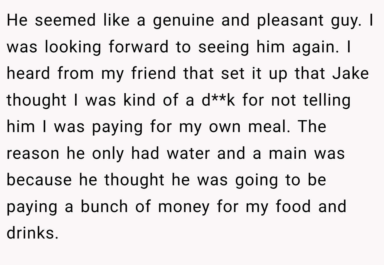 He seemed like a genuine and pleasant guy. I was looking forward to seeing him again. I heard from my friend that set it up that Jake thought I was kind of a d**k for not telling him I was paying for my own meal. The reason he only had water and a main was because he thought he was going to be paying a bunch of money for my food and drinks.
