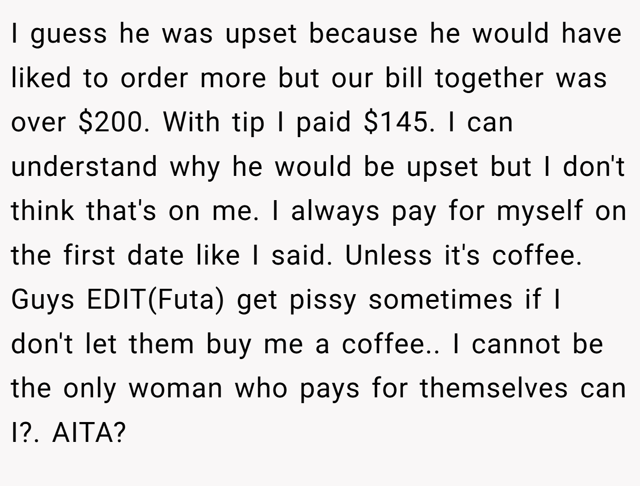 I guess he was upset because he would have liked to order more but our bill together was over $200. With tip I paid $145. I can understand why he would be upset but I don't think that's on me. I always pay for myself on the first date like I said. Unless it's coffee. Guys EDIT(Futa) get pissy sometimes if I don't let them buy me a coffee.. I cannot be the only woman who pays for themselves can I?. AITA?