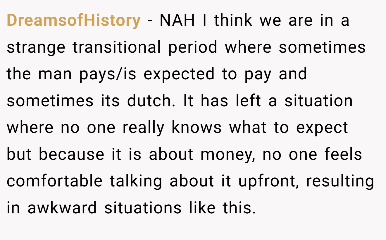 DreamsofHistory - NAH I think we are in a strange transitional period where sometimes the man pays/is expected to pay and sometimes its dutch. It has left a situation where no one really knows what to expect but because it is about money, no one feels comfortable talking about it upfront, resulting in awkward situations like this.