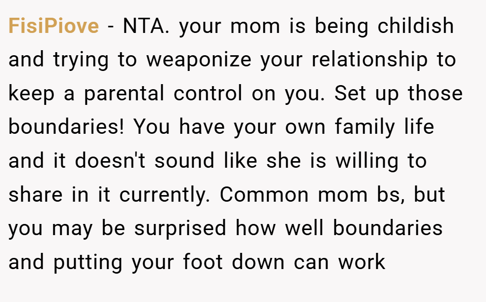 FisiPiove − NTA. your mom is being childish and trying to weaponize your relationship to keep a parental control on you. Set up those boundaries! You have your own family life and it doesn't sound like she is willing to share in it currently. Common mom bs, but you may be surprised how well boundaries and putting your foot down can work