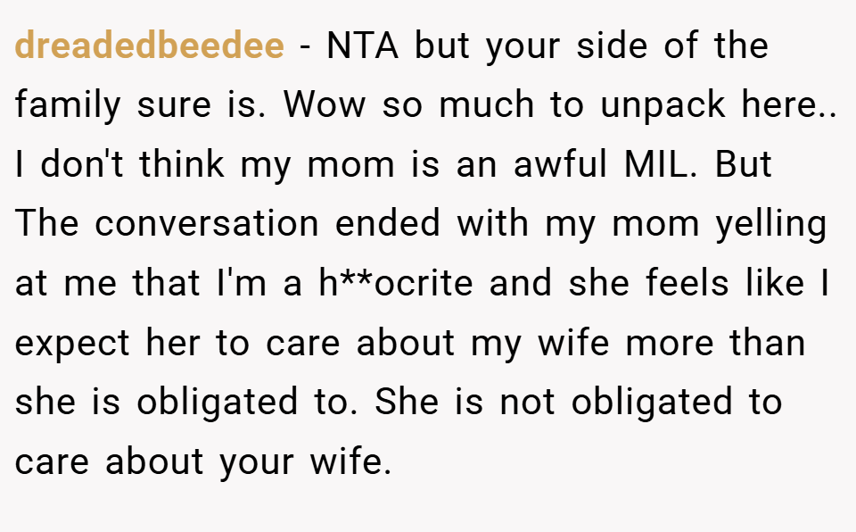 dreadedbeedee − NTA but your side of the family sure is. Wow so much to unpack here.. I don't think my mom is an awful MIL. But The conversation ended with my mom yelling at me that I'm a h**ocrite and she feels like I expect her to care about my wife more than she is obligated to. She is not obligated to care about your wife.